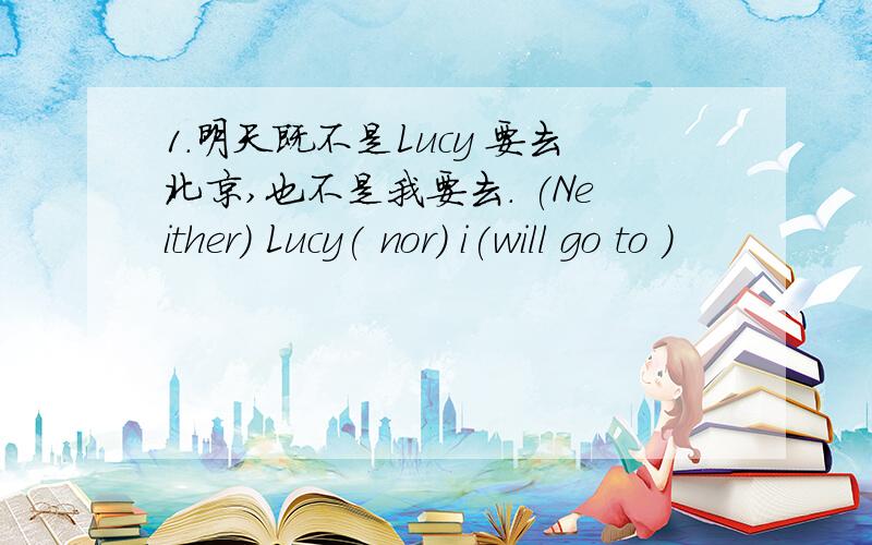 1.明天既不是Lucy 要去北京,也不是我要去. (Neither) Lucy( nor) i(will go to )