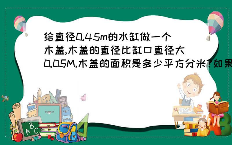 给直径0.45m的水缸做一个木盖,木盖的直径比缸口直径大0.05M,木盖的面积是多少平方分米?如果围着木盖的