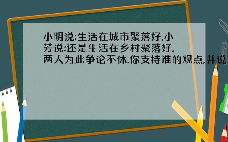 小明说:生活在城市聚落好.小芳说:还是生活在乡村聚落好.两人为此争论不休.你支持谁的观点,并说明