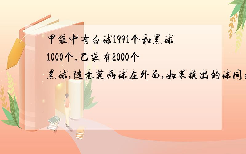 甲袋中有白球1991个和黑球1000个,乙袋有2000个黑球,随意莫两球在外面,如果摸出的球同色 ,就从乙袋取出1个黑球