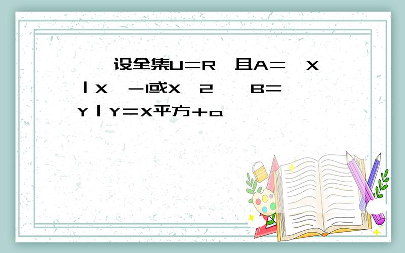 一、设全集U＝R,且A＝｛X｜X＜－1或X＞2｝,B＝｛Y｜Y＝X平方＋a｝,