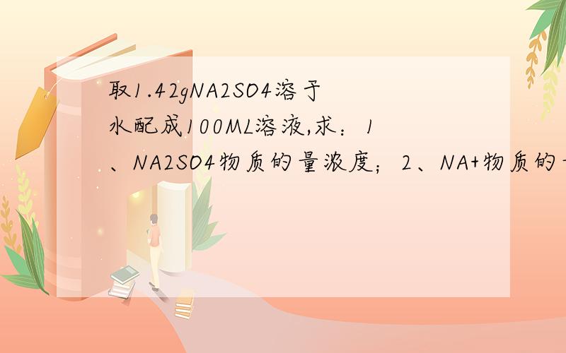 取1.42gNA2SO4溶于水配成100ML溶液,求：1、NA2SO4物质的量浓度；2、NA+物质的量浓度.