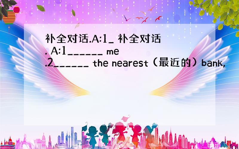 补全对话.A:1_ 补全对话. A:1______ me.2______ the nearest (最近的) bank,