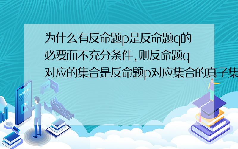 为什么有反命题p是反命题q的必要而不充分条件,则反命题q对应的集合是反命题p对应集合的真子集拜托各位大