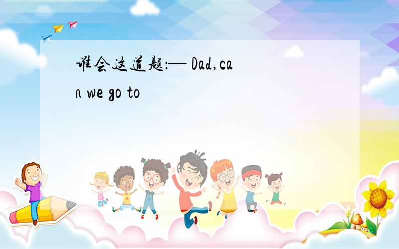 谁会这道题：— Dad,can we go to