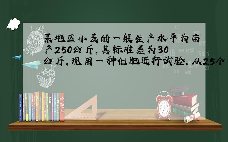 某地区小麦的一般生产水平为亩产250公斤,其标准差为30公斤,现用一种化肥进行试验,从25个小区抽样,平均