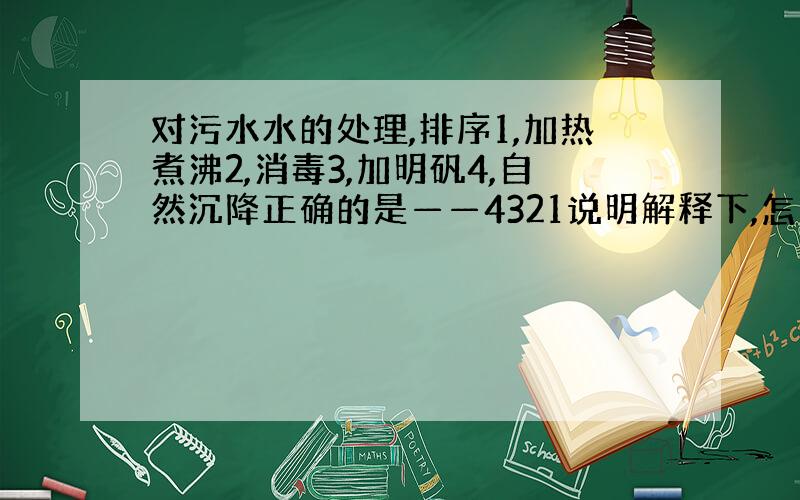 对污水水的处理,排序1,加热煮沸2,消毒3,加明矾4,自然沉降正确的是——4321说明解释下,怎么想的