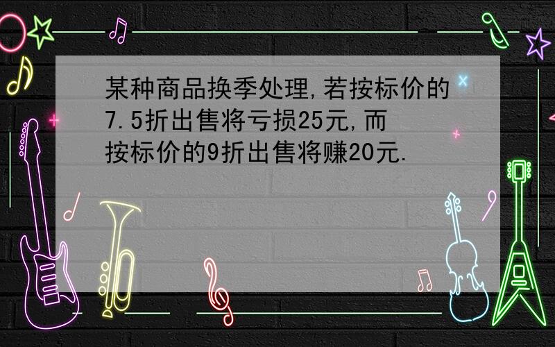 某种商品换季处理,若按标价的7.5折出售将亏损25元,而按标价的9折出售将赚20元.