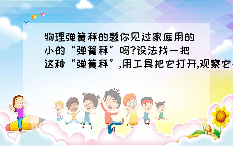 物理弹簧秤的题你见过家庭用的小的“弹簧秤”吗?设法找一把这种“弹簧秤”,用工具把它打开,观察它的内部结构,然后把它复原.