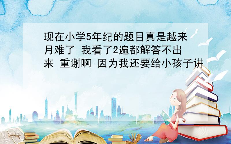 现在小学5年纪的题目真是越来月难了 我看了2遍都解答不出来 重谢啊 因为我还要给小孩子讲