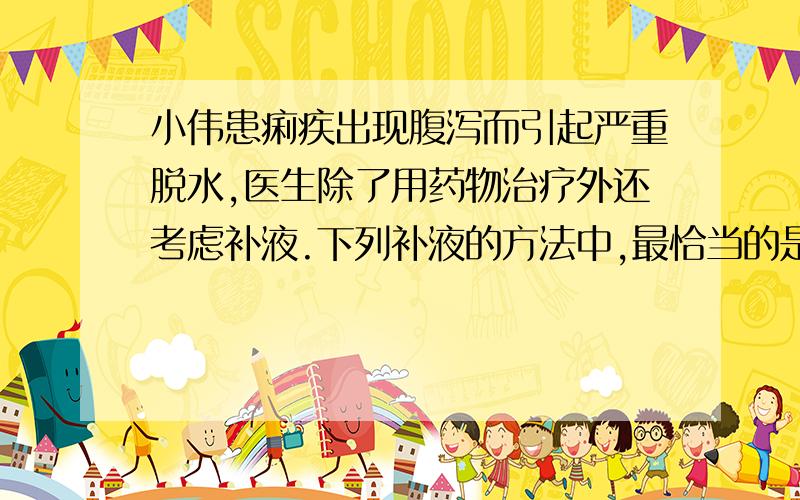 小伟患痢疾出现腹泻而引起严重脱水,医生除了用药物治疗外还考虑补液.下列补液的方法中,最恰当的是