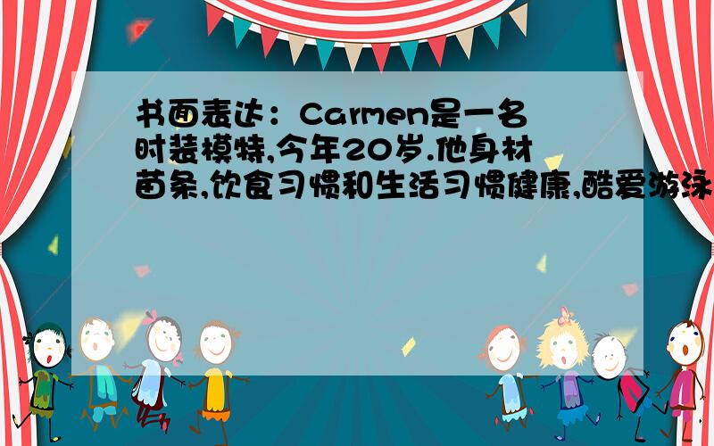 书面表达：Carmen是一名时装模特,今年20岁.他身材苗条,饮食习惯和生活习惯健康,酷爱游泳运动,平时喜欢购物、交友、