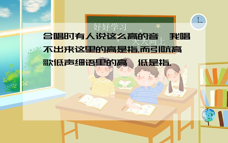 合唱时有人说这么高的音,我唱不出来这里的高是指.而引吭高歌低声细语里的高,低是指.