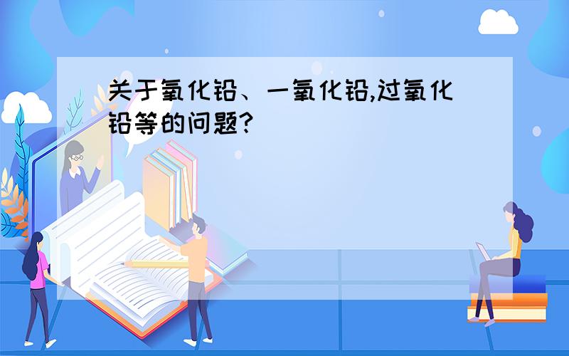 关于氧化铅、一氧化铅,过氧化铅等的问题?