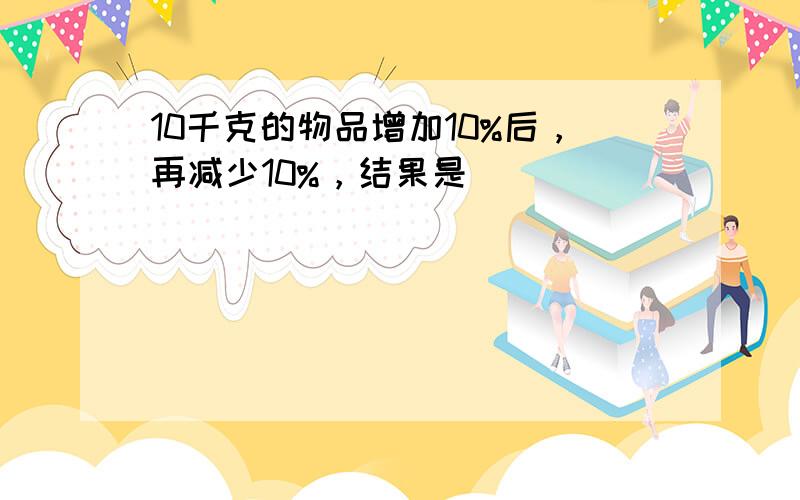 10千克的物品增加10%后，再减少10%，结果是（　　）