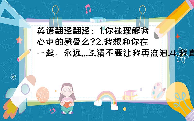 英语翻译翻译：1.你能理解我心中的感受么?2.我想和你在一起、永远...3.请不要让我再流泪.4.我真的不想再冷漠...