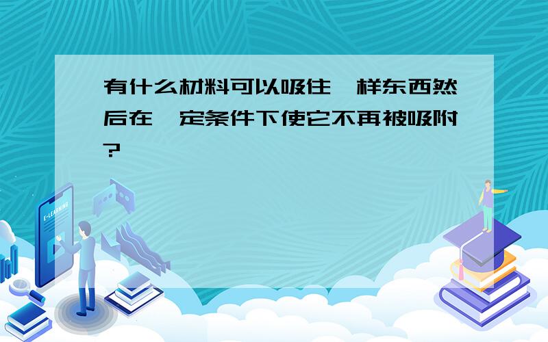 有什么材料可以吸住一样东西然后在一定条件下使它不再被吸附?