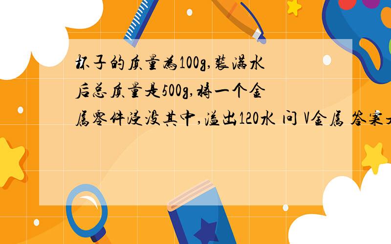 杯子的质量为100g,装满水后总质量是500g,将一个金属零件浸没其中,溢出120水 问 V金属 答案是 v金=v水