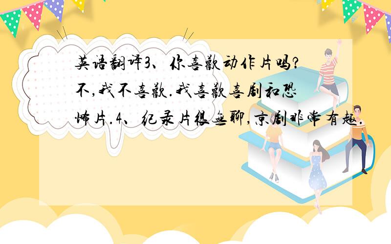 英语翻译3、你喜欢动作片吗?不,我不喜欢.我喜欢喜剧和恐怖片.4、纪录片很无聊,京剧非常有趣.