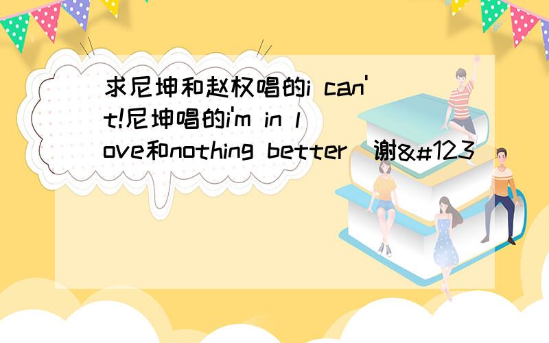 求尼坤和赵权唱的i can't!尼坤唱的i'm in love和nothing better〜谢{