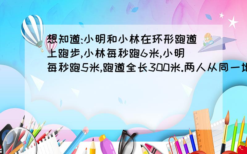 想知道:小明和小林在环形跑道上跑步,小林每秒跑6米,小明每秒跑5米,跑道全长300米.两人从同一地点出发,同向而行,经过