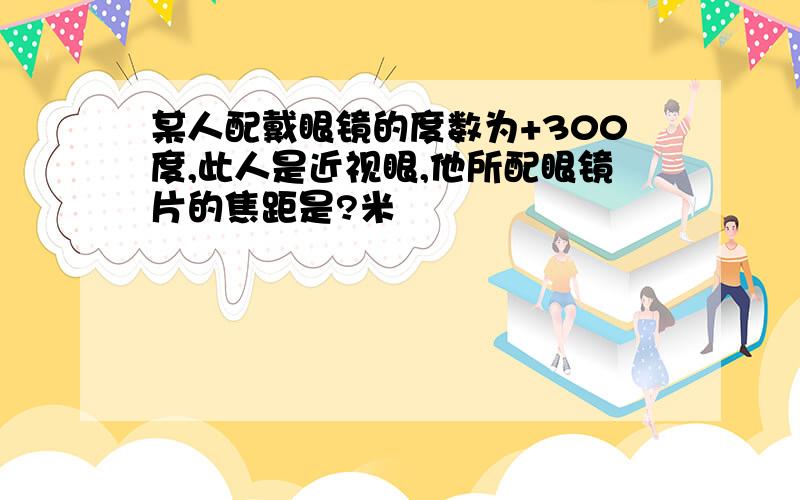 某人配戴眼镜的度数为+300度,此人是近视眼,他所配眼镜片的焦距是?米