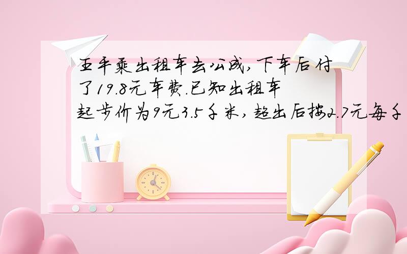 王平乘出租车去公成,下车后付了19.8元车费.已知出租车起步价为9元3.5千米,超出后按2.7元每千米收费(不足1千米按