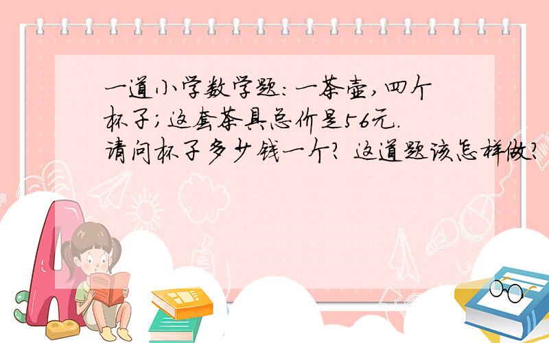 一道小学数学题：一茶壶,四个杯子；这套茶具总价是56元.请问杯子多少钱一个? 这道题该怎样做?