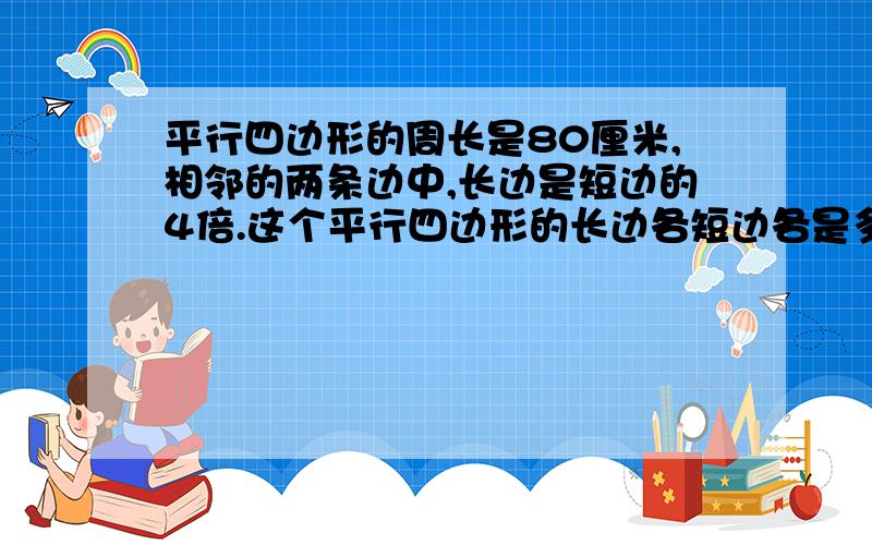 平行四边形的周长是80厘米,相邻的两条边中,长边是短边的4倍.这个平行四边形的长边各短边各是多少厘米?