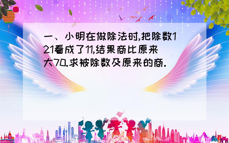 一、小明在做除法时,把除数121看成了11,结果商比原来大70.求被除数及原来的商.