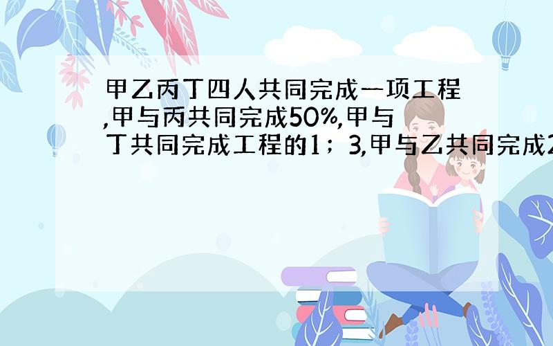 甲乙丙丁四人共同完成一项工程,甲与丙共同完成50%,甲与丁共同完成工程的1；3,甲与乙共同完成25%.那么