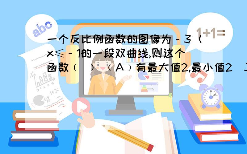 一个反比例函数的图像为﹣3＜x≤﹣1的一段双曲线,则这个函数﹙ ﹚ ﹙A﹚有最大值2,最小值2／3 ﹙B﹚无最大值,有最