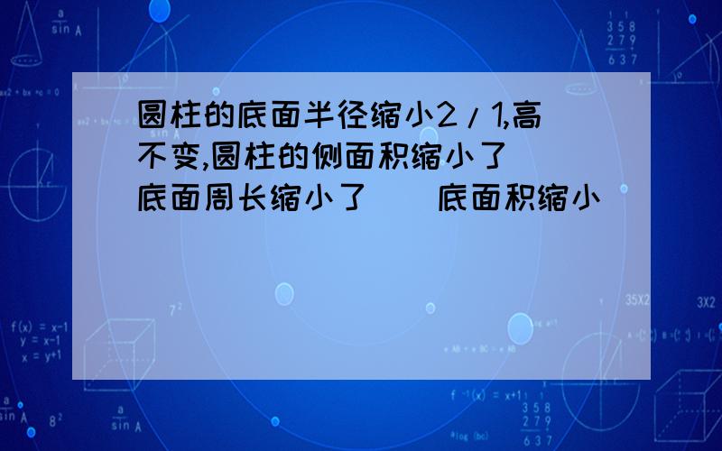 圆柱的底面半径缩小2/1,高不变,圆柱的侧面积缩小了()底面周长缩小了()底面积缩小