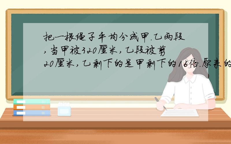 把一根绳子平均分成甲．乙两段,当甲被320厘米,乙段被剪20厘米,乙剩下的是甲剩下的16倍．原来的绳子