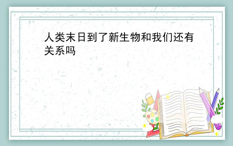 人类末日到了新生物和我们还有关系吗