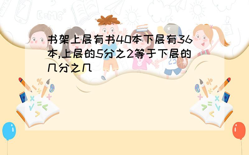 书架上层有书40本下层有36本,上层的5分之2等于下层的几分之几