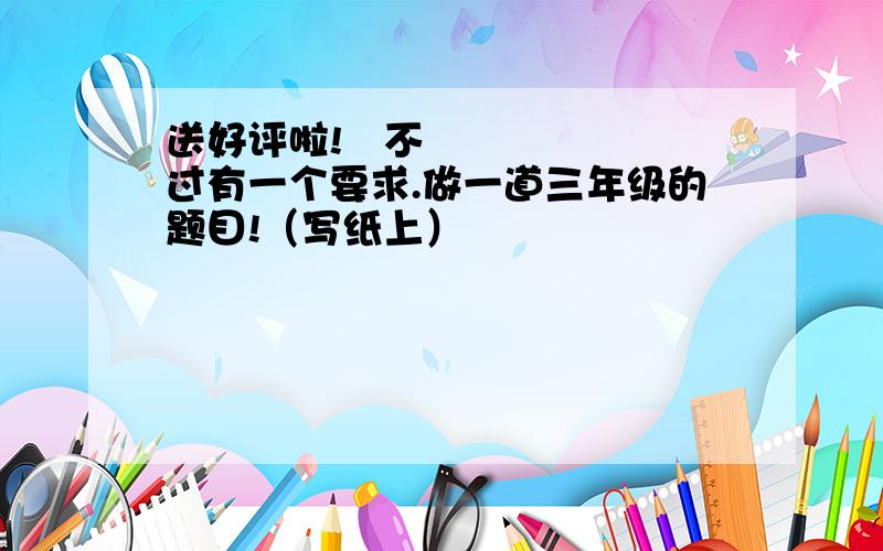 送好评啦!〜不过有一个要求.做一道三年级的题目!（写纸上）
