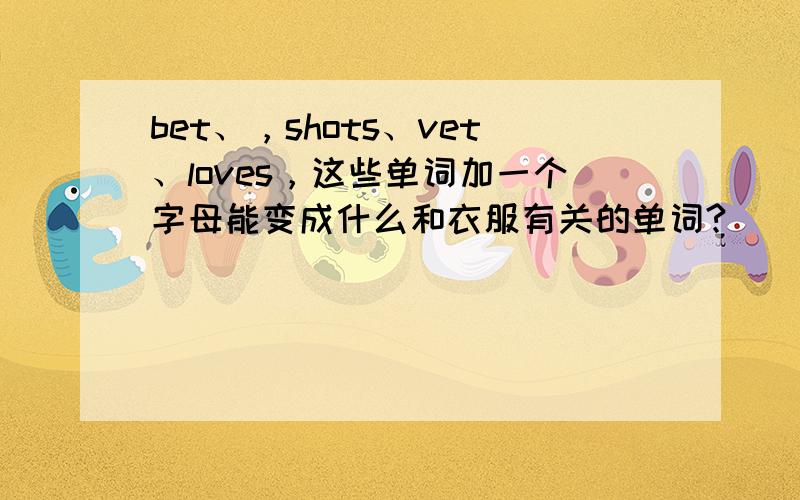 bet、，shots、vet、loves，这些单词加一个字母能变成什么和衣服有关的单词?