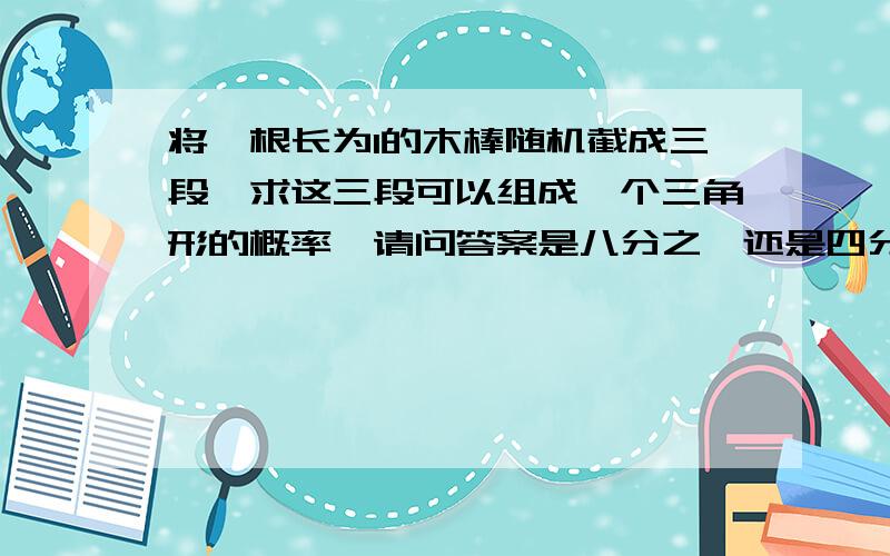 将一根长为l的木棒随机截成三段,求这三段可以组成一个三角形的概率,请问答案是八分之一还是四分之一?