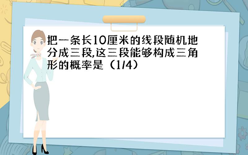 把一条长10厘米的线段随机地分成三段,这三段能够构成三角形的概率是（1/4)