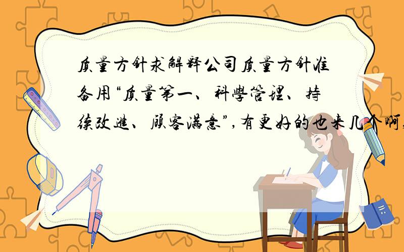 质量方针求解释公司质量方针准备用“质量第一、科学管理、持续改进、顾客满意”,有更好的也来几个啊,要解释清楚的,