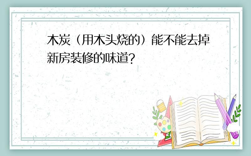 木炭（用木头烧的）能不能去掉新房装修的味道?