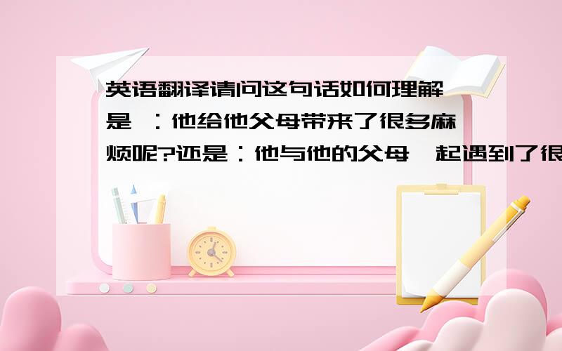 英语翻译请问这句话如何理解,是 ：他给他父母带来了很多麻烦呢?还是：他与他的父母一起遇到了很多麻烦?期待您们的回复.