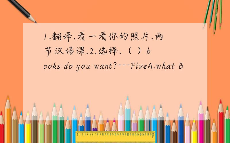 1.翻译.看一看你的照片.两节汉语课.2.选择.（ ）books do you want?---FiveA.what B