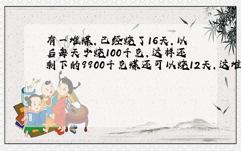 有一堆煤,已经烧了16天,以后每天少烧100千克,这样还剩下的9900千克煤还可以烧12天,这堆煤一共多少千克