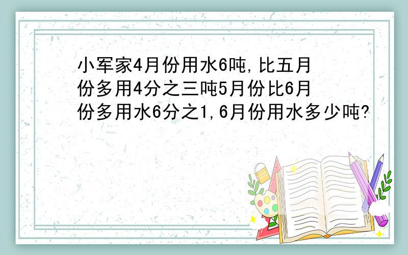 小军家4月份用水6吨,比五月份多用4分之三吨5月份比6月份多用水6分之1,6月份用水多少吨?