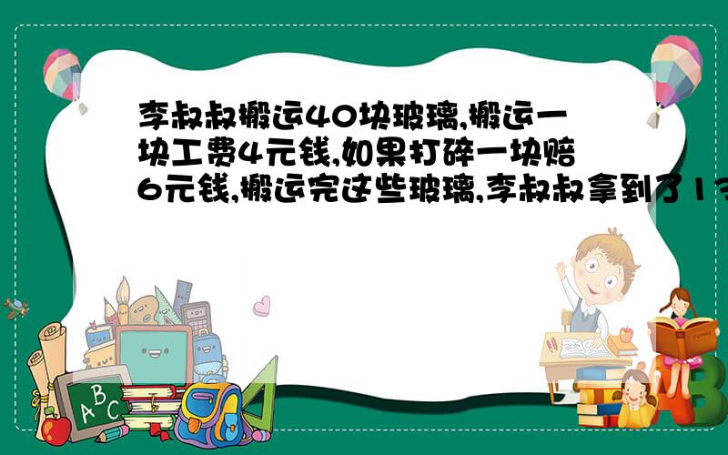 李叔叔搬运40块玻璃,搬运一块工费4元钱,如果打碎一块赔6元钱,搬运完这些玻璃,李叔叔拿到了130元钱.李