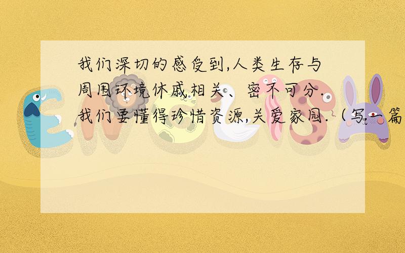 我们深切的感受到,人类生存与周围环境休戚相关、密不可分.我们要懂得珍惜资源,关爱家园.（写一篇作文）