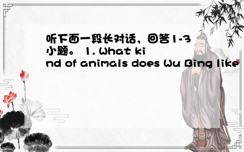 听下面一段长对话，回答1-3小题。 1. What kind of animals does Wu Bing like