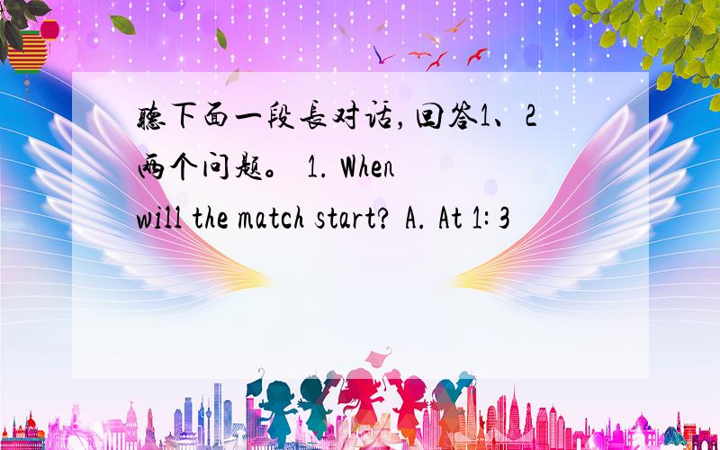 听下面一段长对话，回答1、2两个问题。 1. When will the match start? A. At 1: 3